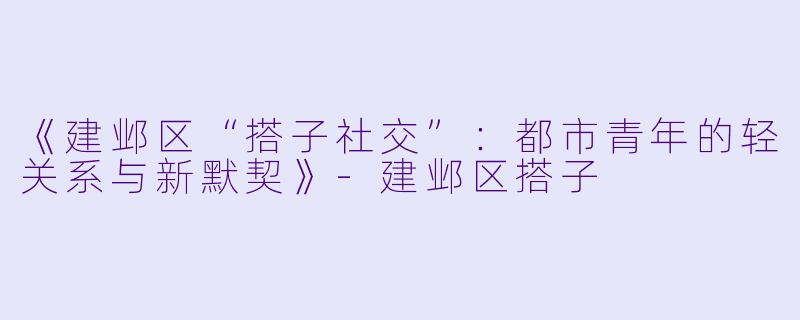 《建邺区“搭子社交”：都市青年的轻关系与新默契》-建邺区搭子