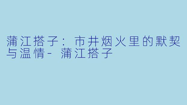 蒲江搭子：市井烟火里的默契与温情-蒲江搭子
