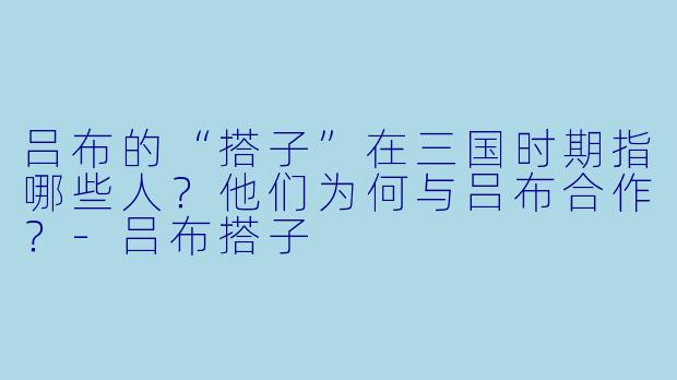 吕布的“搭子”在三国时期指哪些人？他们为何与吕布合作？-吕布搭子