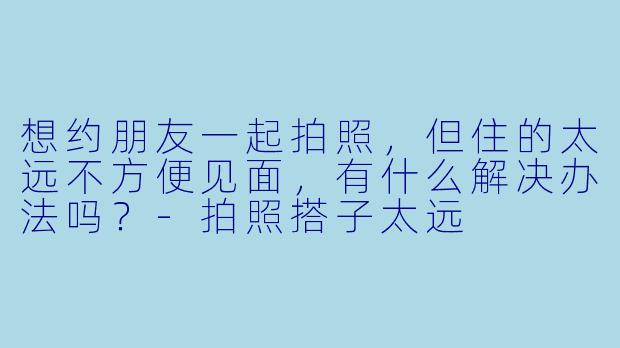 想约朋友一起拍照，但住的太远不方便见面，有什么解决办法吗？
