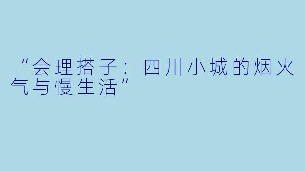 “会理搭子：四川小城的烟火气与慢生活”