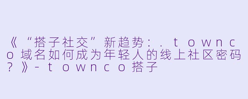 《“搭子社交”新趋势：.townco域名如何成为年轻人的线上社区密码？》-townco搭子