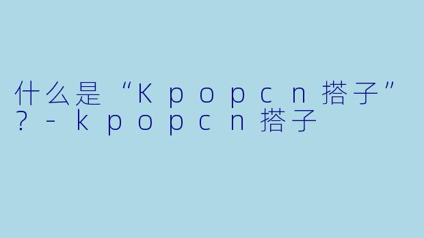 什么是“Kpopcn搭子”？-kpopcn搭子