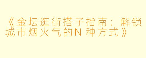 《金坛逛街搭子指南：解锁城市烟火气的N种方式》