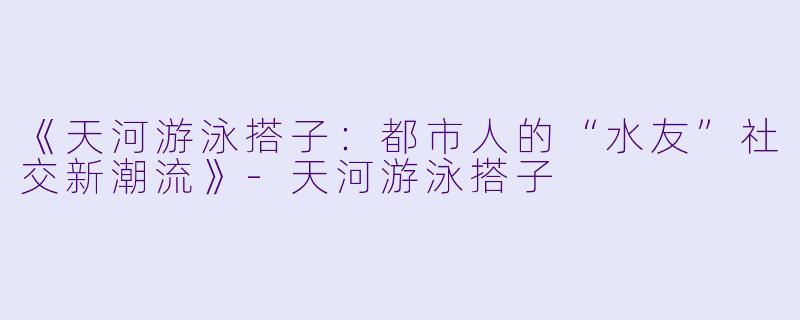 《天河游泳搭子：都市人的“水友”社交新潮流》-天河游泳搭子