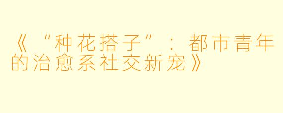 《“种花搭子”：都市青年的治愈系社交新宠》