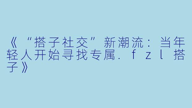 《“搭子社交”新潮流：当年轻人开始寻找专属.fzl搭子》