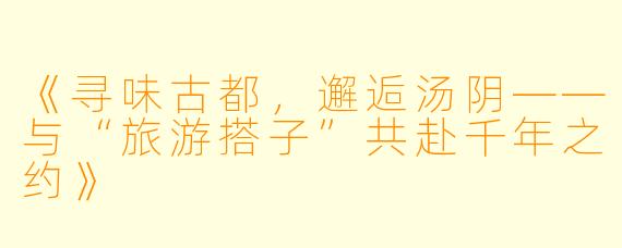 《寻味古都，邂逅汤阴——与“旅游搭子”共赴千年之约》