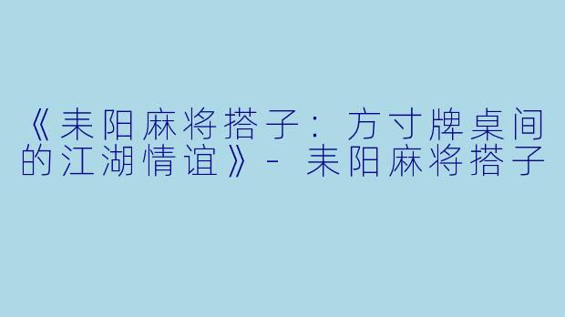 《耒阳麻将搭子：方寸牌桌间的江湖情谊》-耒阳麻将搭子