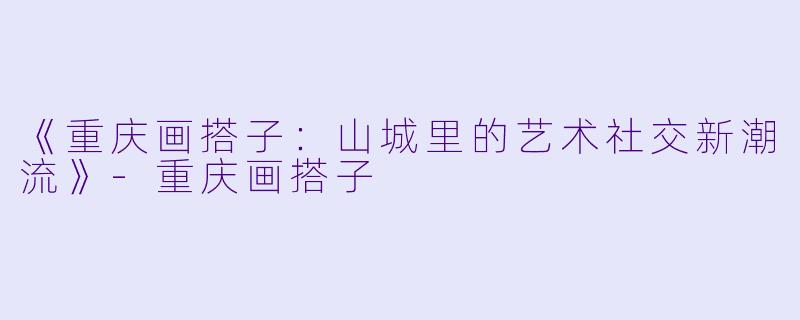 《重庆画搭子：山城里的艺术社交新潮流》-重庆画搭子