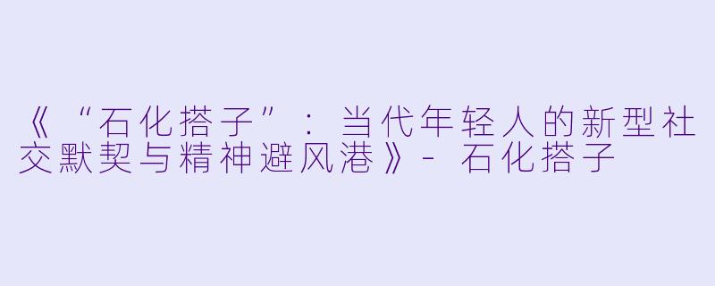 《“石化搭子”：当代年轻人的新型社交默契与精神避风港》-石化搭子
