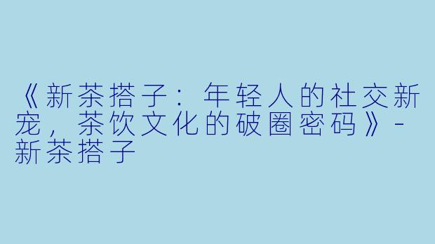 《新茶搭子：年轻人的社交新宠，茶饮文化的破圈密码》-新茶搭子