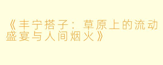 《丰宁搭子：草原上的流动盛宴与人间烟火》