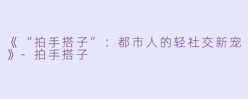 《“拍手搭子”：都市人的轻社交新宠》-拍手搭子