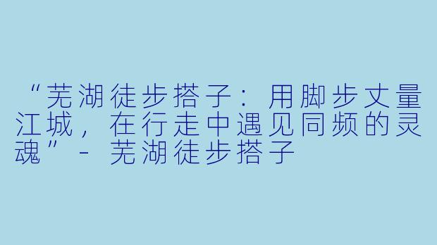 “芜湖徒步搭子：用脚步丈量江城，在行走中遇见同频的灵魂”-芜湖徒步搭子