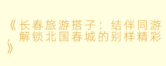 《长春旅游搭子：结伴同游，解锁北国春城的别样精彩》