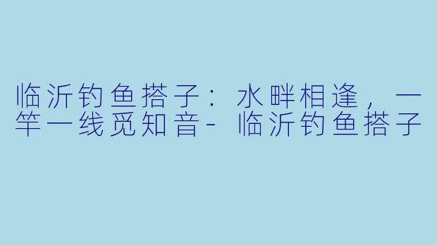 临沂钓鱼搭子：水畔相逢，一竿一线觅知音-临沂钓鱼搭子