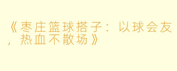 《枣庄篮球搭子：以球会友，热血不散场》