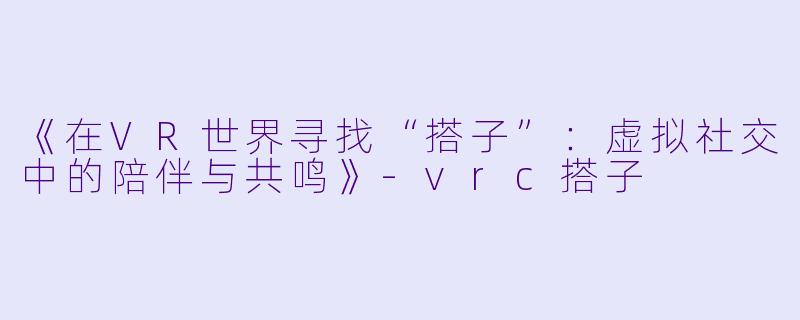 《在VR世界寻找“搭子”：虚拟社交中的陪伴与共鸣》-vrc搭子