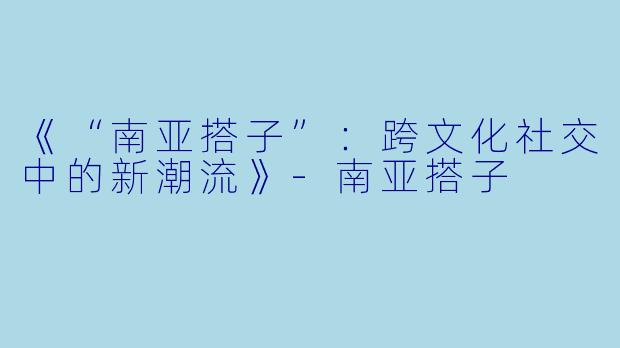 《“南亚搭子”：跨文化社交中的新潮流》-南亚搭子