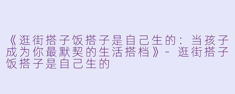 《逛街搭子饭搭子是自己生的：当孩子成为你最默契的生活搭档》-逛街搭子饭搭子是自己生的