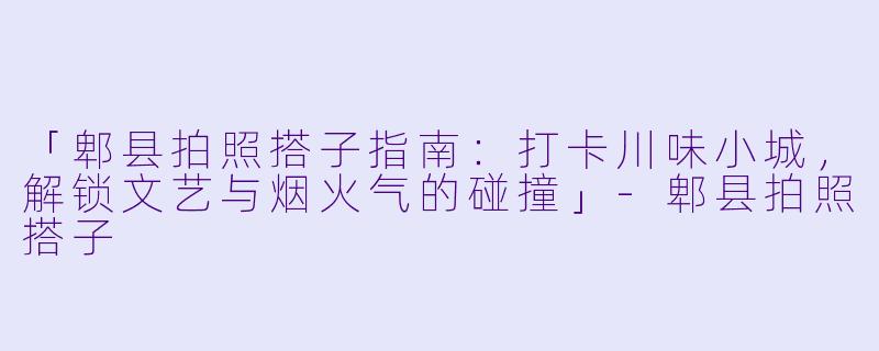 「郫县拍照搭子指南：打卡川味小城，解锁文艺与烟火气的碰撞」-郫县拍照搭子