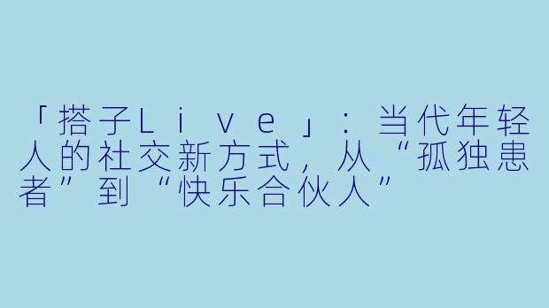 「搭子Live」：当代年轻人的社交新方式，从“孤独患者”到“快乐合伙人”