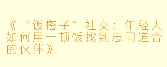 《“饭搭子”社交：年轻人如何用一顿饭找到志同道合的伙伴》