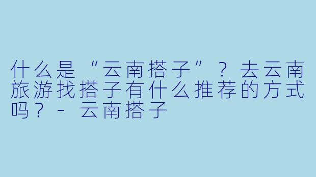 什么是“云南搭子”？去云南旅游找搭子有什么推荐的方式吗？-云南搭子