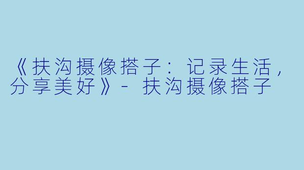 《扶沟摄像搭子：记录生活，分享美好》-扶沟摄像搭子