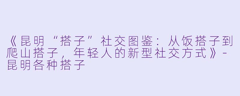 《昆明“搭子”社交图鉴：从饭搭子到爬山搭子，年轻人的新型社交方式》-昆明各种搭子