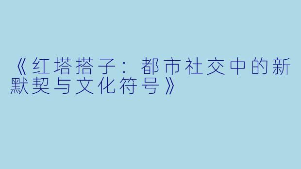《红塔搭子：都市社交中的新默契与文化符号》
