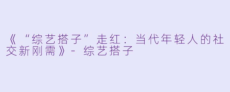 《“综艺搭子”走红：当代年轻人的社交新刚需》-综艺搭子