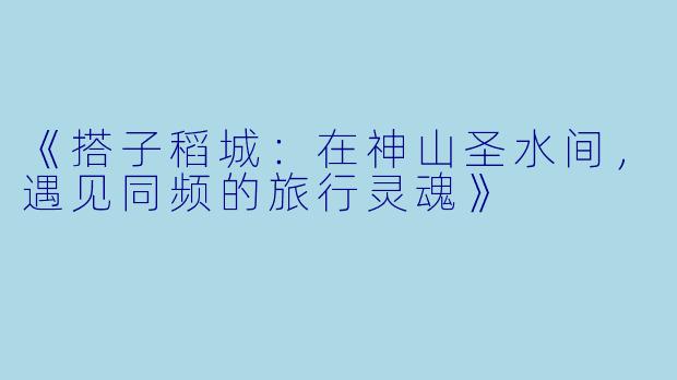 《搭子稻城：在神山圣水间，遇见同频的旅行灵魂》