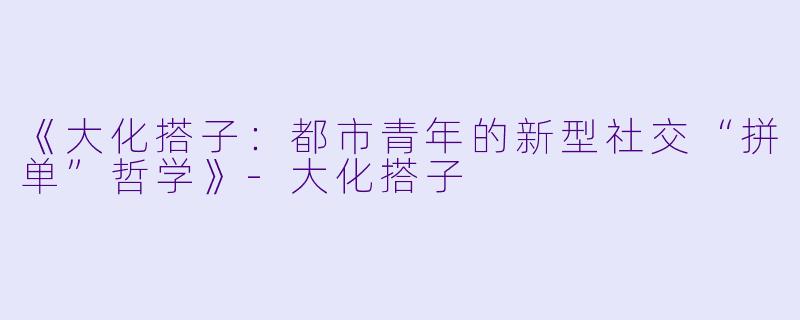 《大化搭子：都市青年的新型社交“拼单”哲学》-大化搭子