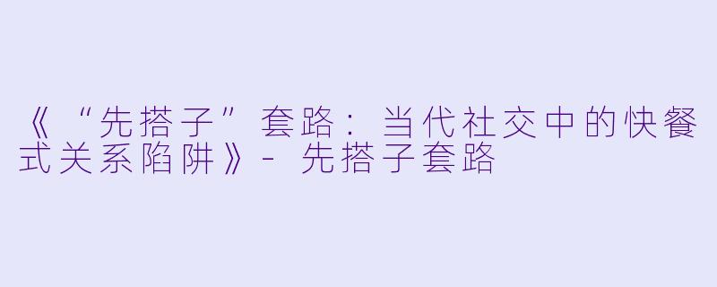 《“先搭子”套路：当代社交中的快餐式关系陷阱》-先搭子套路