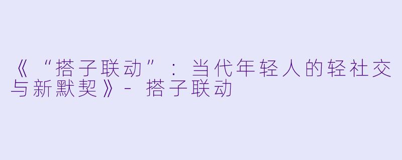 《“搭子联动”：当代年轻人的轻社交与新默契》-搭子联动