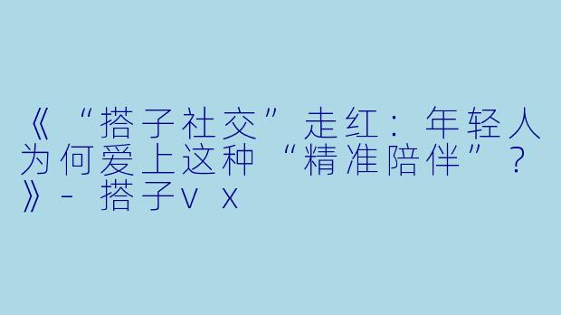 《“搭子社交”走红：年轻人为何爱上这种“精准陪伴”？》-搭子vx