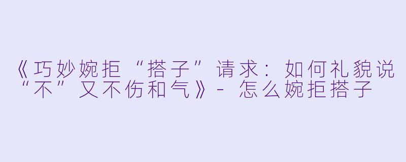 《巧妙婉拒“搭子”请求：如何礼貌说“不”又不伤和气》-怎么婉拒搭子