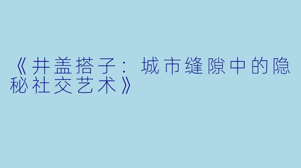 《井盖搭子：城市缝隙中的隐秘社交艺术》