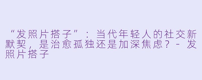 “发照片搭子”：当代年轻人的社交新默契，是治愈孤独还是加深焦虑？-发照片搭子