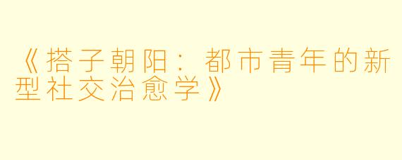 《搭子朝阳：都市青年的新型社交治愈学》