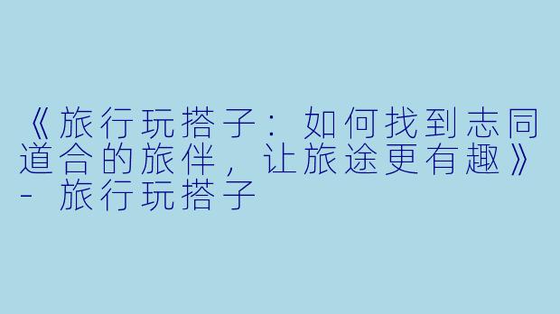 《旅行玩搭子：如何找到志同道合的旅伴，让旅途更有趣》-旅行玩搭子