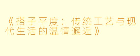 《搭子平度：传统工艺与现代生活的温情邂逅》