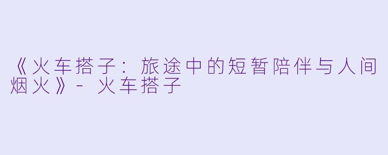 《火车搭子：旅途中的短暂陪伴与人间烟火》-火车搭子