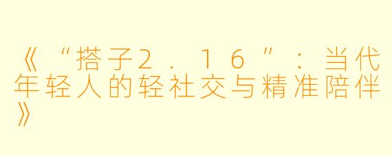 《“搭子2.16”：当代年轻人的轻社交与精准陪伴》