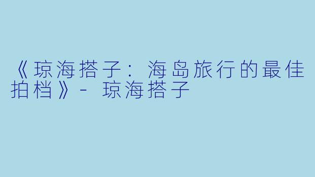 《琼海搭子：海岛旅行的最佳拍档》-琼海搭子