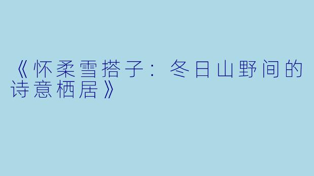 《怀柔雪搭子：冬日山野间的诗意栖居》