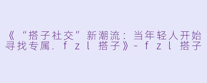 《“搭子社交”新潮流：当年轻人开始寻找专属.fzl搭子》-fzl搭子