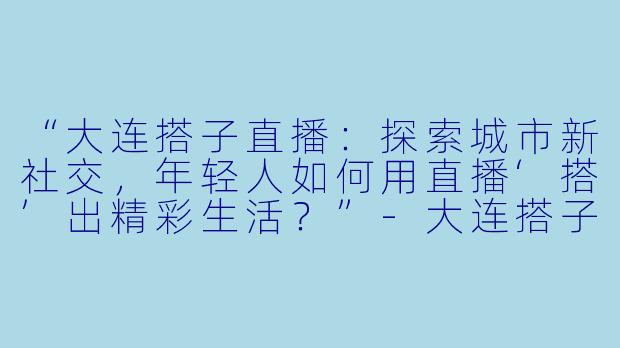 “大连搭子直播：探索城市新社交，年轻人如何用直播‘搭’出精彩生活？”-大连搭子直播